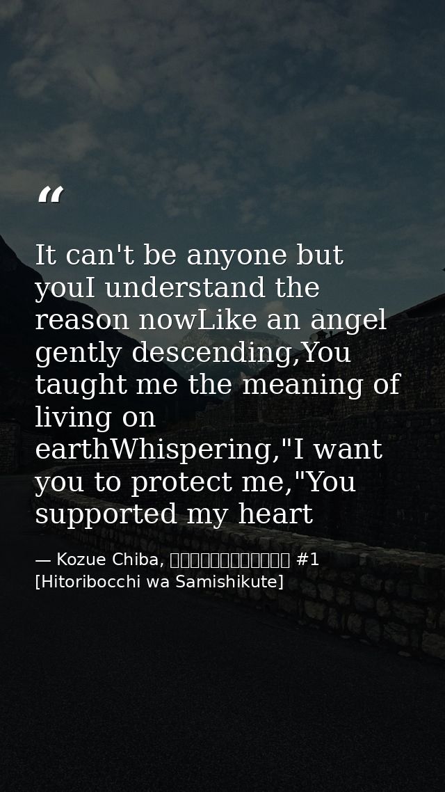 It can't be anyone but youI understand the reason nowLike an angel gently descending,You taught me the meaning of living — Kozue Chiba, ひとりぼっちはさみしくて #1 [Hitoribocchi wa Samishikute]