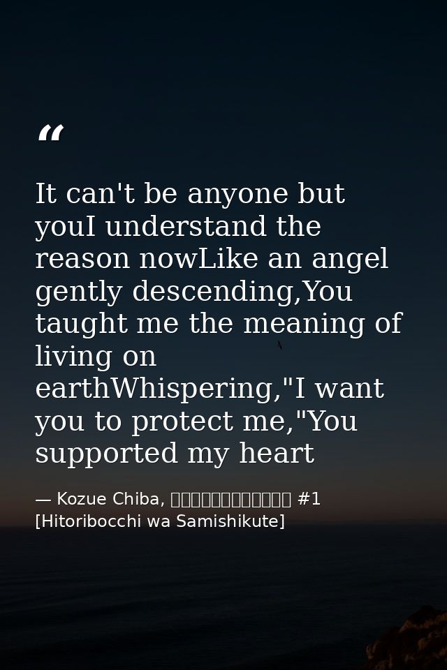 It can't be anyone but youI understand the reason nowLike an angel gently descending,You taught me the meaning of living — Kozue Chiba, ひとりぼっちはさみしくて #1 [Hitoribocchi wa Samishikute]