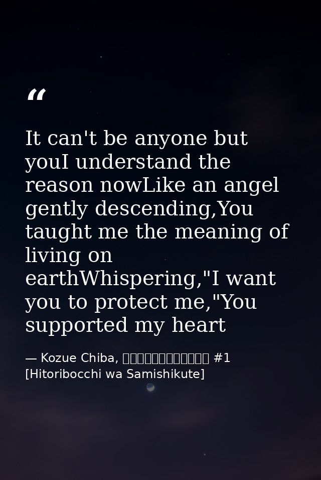 It can't be anyone but youI understand the reason nowLike an angel gently descending,You taught me the meaning of living — Kozue Chiba, ひとりぼっちはさみしくて #1 [Hitoribocchi wa Samishikute]