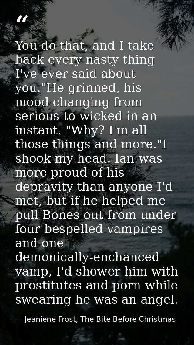 You do that, and I take back every nasty thing I've ever said about you."He grinned, his mood changing from serious to w — Jeaniene Frost, The Bite Before Christmas
