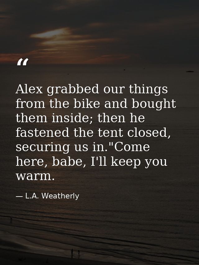 Alex grabbed our things from the bike and bought them inside; then he fastened the tent closed, securing us in."Come her — L.A. Weatherly