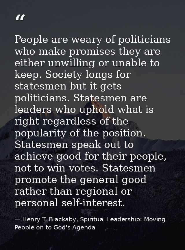 People are weary of politicians who make promises they are either unwilling or unable to keep. Society longs for statesm — Henry T. Blackaby, Spiritual Leadership: Moving People on to God's Agenda