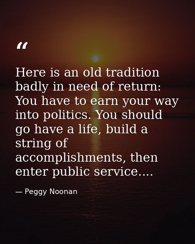 Here is an old tradition badly in need of return: You have to earn your way into politics. You should go have a life, bu — Peggy Noonan