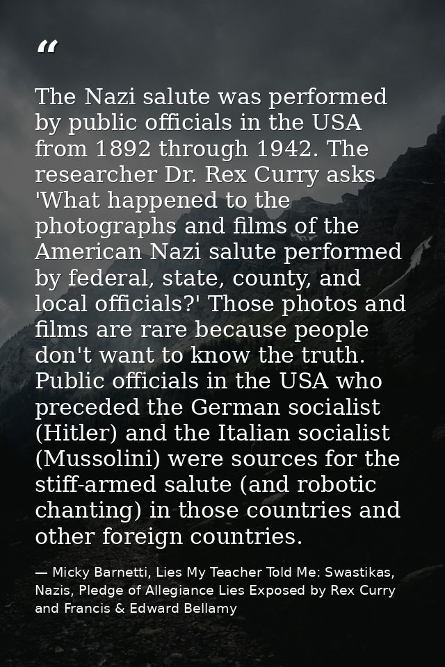 The Nazi salute was performed by public officials in the USA from 1892 through 1942. The researcher Dr. Rex Curry asks ' — Micky Barnetti, Lies My Teacher Told Me: Swastikas, Nazis, Pledge of Allegiance Lies Exposed by Rex Curry and Francis & Edward Bellamy