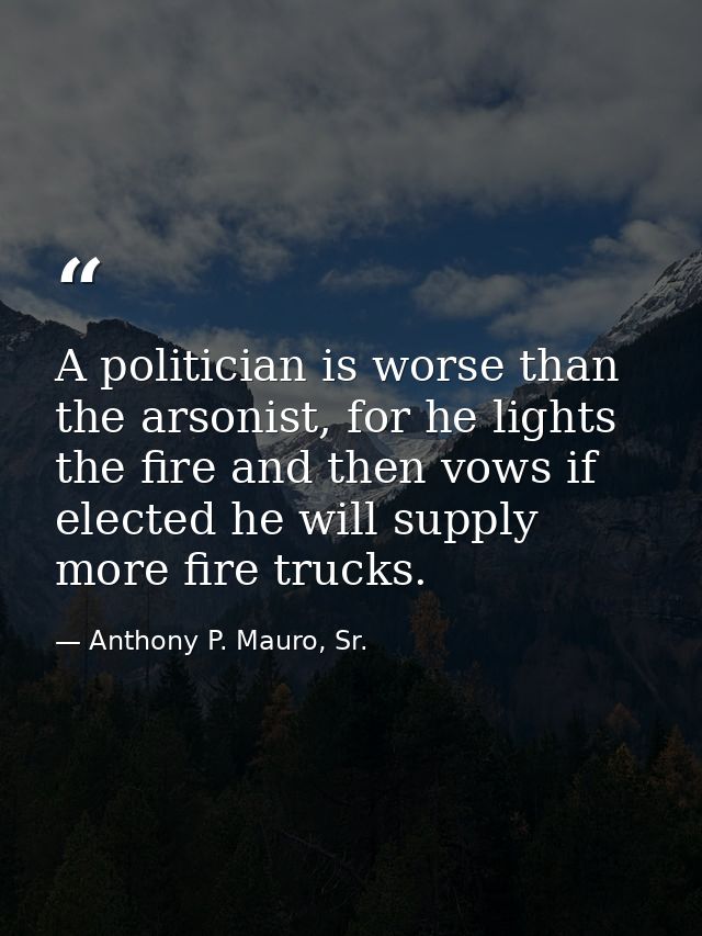 A politician is worse than the arsonist, for he lights the fire and then vows if elected he will supply more fire trucks — Anthony P. Mauro, Sr.