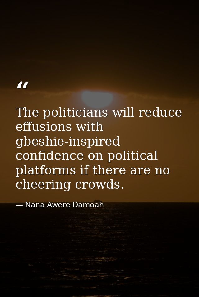 The politicians will reduce effusions with gbeshie-inspired confidence on political platforms if there are no cheering c — Nana Awere Damoah