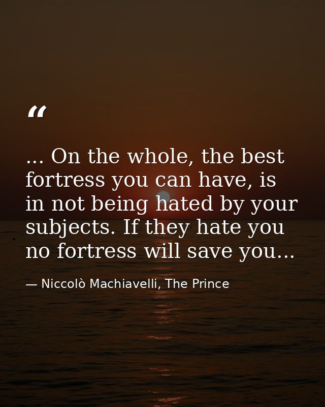 ... On the whole, the best fortress you can have, is in not being hated by your subjects. If they hate you no fortress w — Niccolò Machiavelli, The Prince
