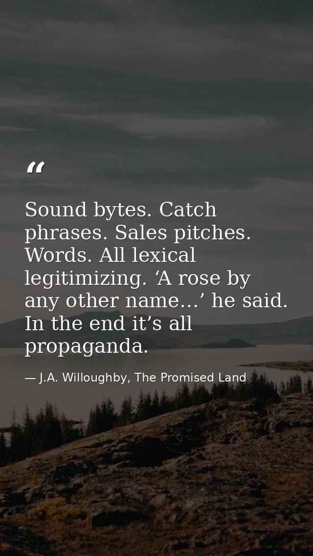 Sound bytes. Catch phrases. Sales pitches. Words. All lexical legitimizing. ‘A rose by any other name…’ he said. In the  — J.A. Willoughby, The Promised Land