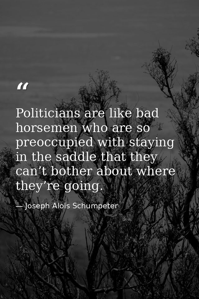 Politicians are like bad horsemen who are so preoccupied with staying in the saddle that they can’t bother about where t — Joseph Alois Schumpeter