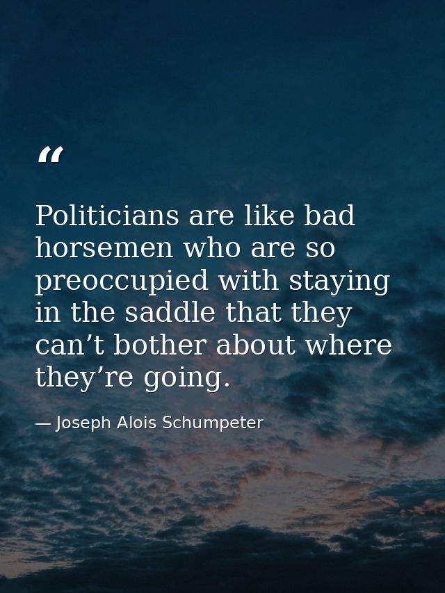 Politicians are like bad horsemen who are so preoccupied with staying in the saddle that they can’t bother about where t — Joseph Alois Schumpeter