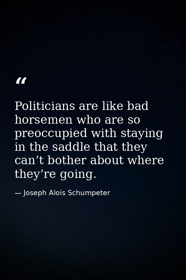 Politicians are like bad horsemen who are so preoccupied with staying in the saddle that they can’t bother about where t — Joseph Alois Schumpeter