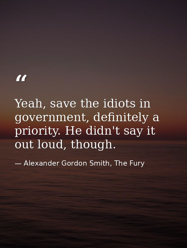 Yeah, save the idiots in government, definitely a priority. He didn't say it out loud, though. — Alexander Gordon Smith, The Fury