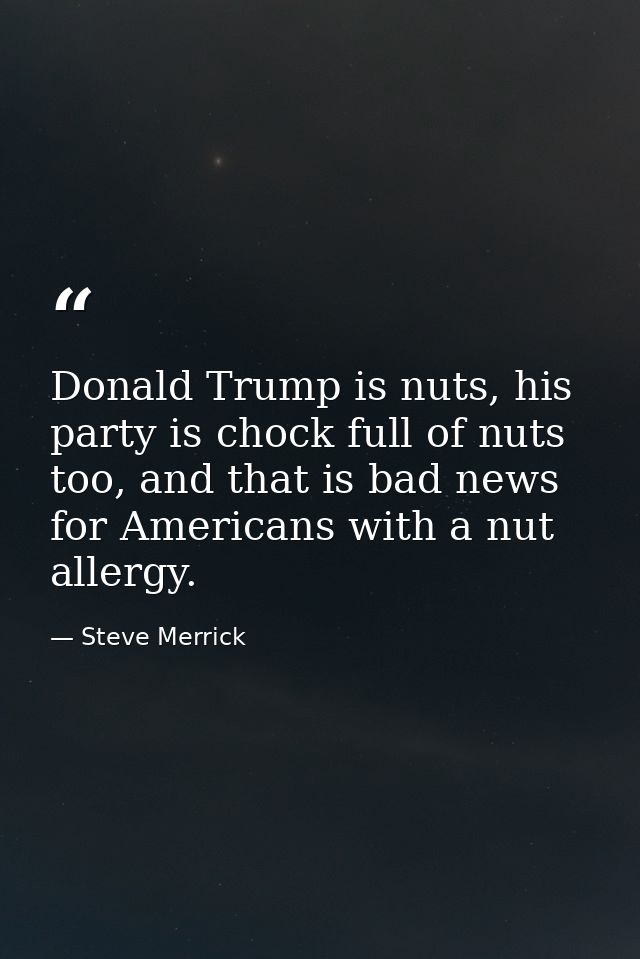Donald Trump is nuts, his party is chock full of nuts too, and that is bad news for Americans with a nut allergy. — Steve Merrick