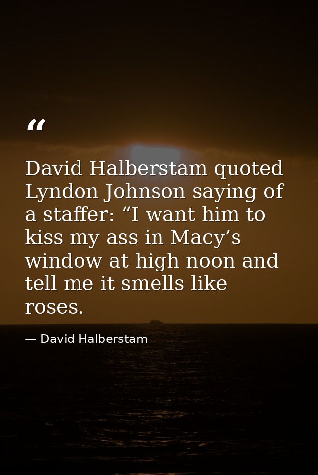 David Halberstam quoted Lyndon Johnson saying of a staffer: “I want him to kiss my ass in Macy’s window at high noon and — David Halberstam