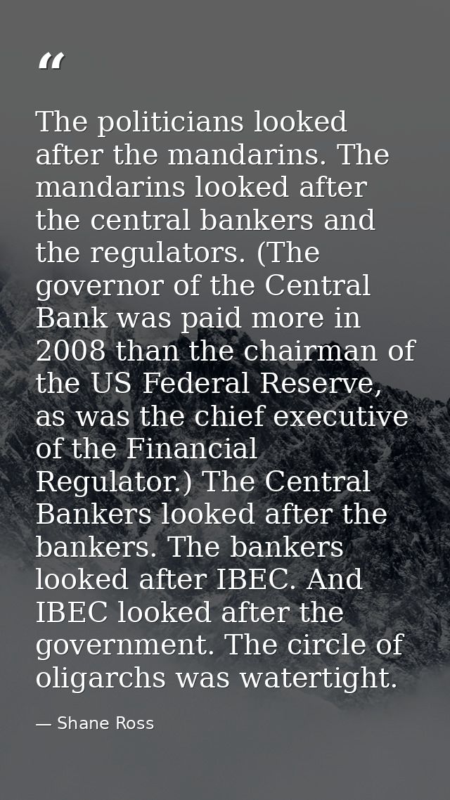 The politicians looked after the mandarins. The mandarins looked after the central bankers and the regulators. (The gove — Shane Ross