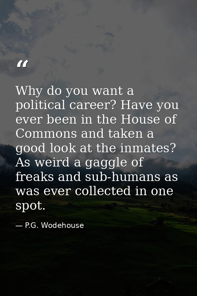 Why do you want a political career? Have you ever been in the House of Commons and taken a good look at the inmates? As  — P.G. Wodehouse