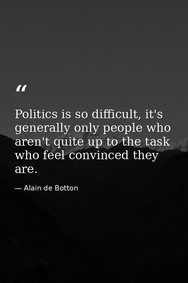Politics is so difficult, it's generally only people who aren't quite up to the task who feel convinced they are. — Alain de Botton