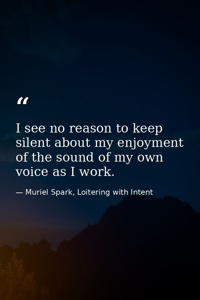 I see no reason to keep silent about my enjoyment of the sound of my own voice as I work. — Muriel Spark, Loitering with Intent