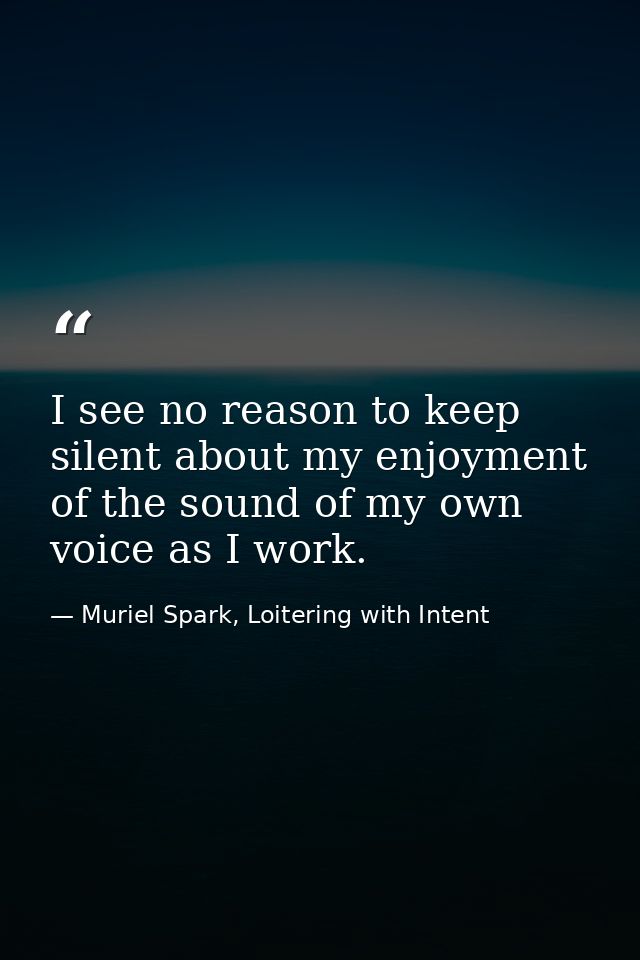 I see no reason to keep silent about my enjoyment of the sound of my own voice as I work. — Muriel Spark, Loitering with Intent