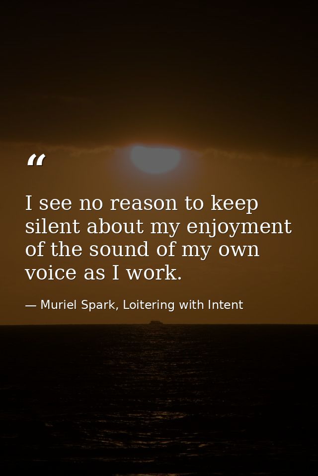 I see no reason to keep silent about my enjoyment of the sound of my own voice as I work. — Muriel Spark, Loitering with Intent
