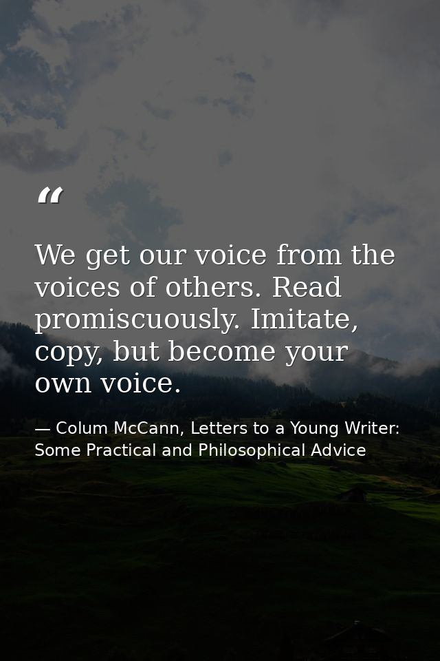 We get our voice from the voices of others. Read promiscuously. Imitate, copy, but become your own voice. — Colum McCann, Letters to a Young Writer: Some Practical and Philosophical Advice