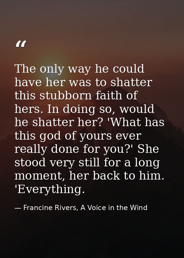 The only way he could have her was to shatter this stubborn faith of hers. In doing so, would he shatter her? 'What has  — Francine Rivers, A Voice in the Wind