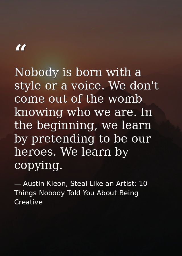 Nobody is born with a style or a voice. We don't come out of the womb knowing who we are. In the beginning, we learn by  — Austin Kleon, Steal Like an Artist: 10 Things Nobody Told You About Being Creative