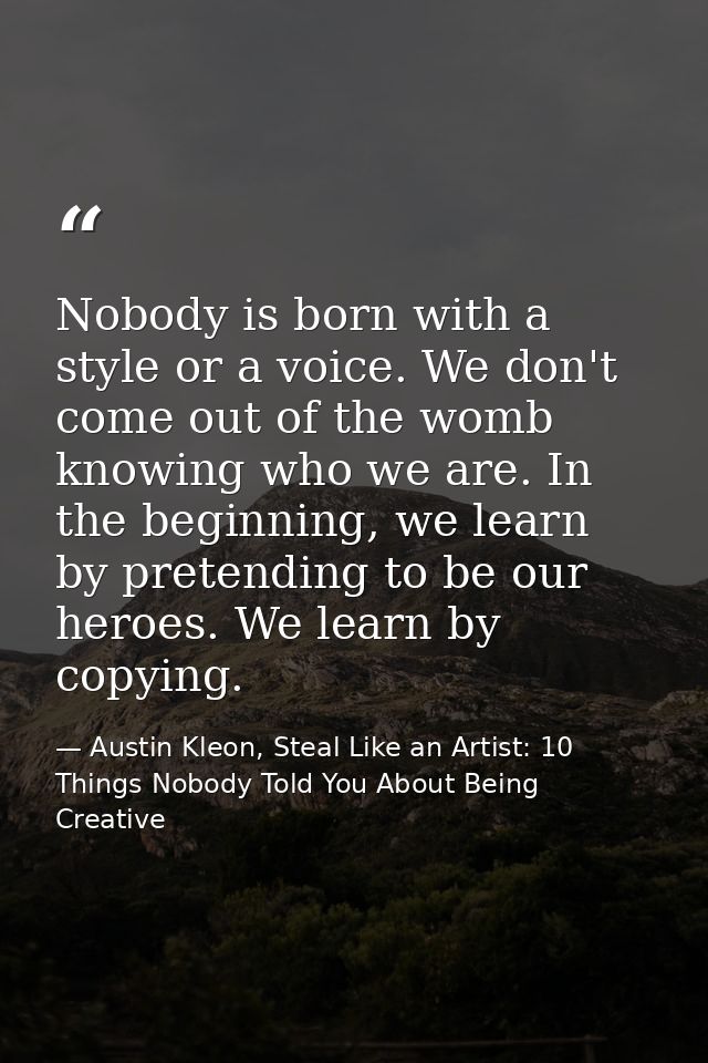 Nobody is born with a style or a voice. We don't come out of the womb knowing who we are. In the beginning, we learn by  — Austin Kleon, Steal Like an Artist: 10 Things Nobody Told You About Being Creative