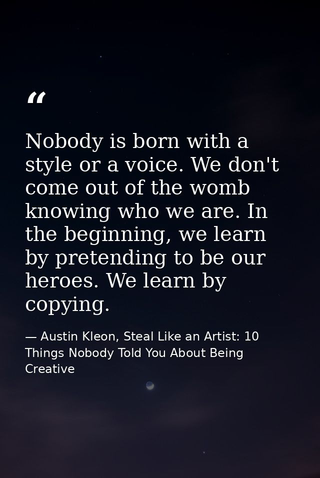 Nobody is born with a style or a voice. We don't come out of the womb knowing who we are. In the beginning, we learn by  — Austin Kleon, Steal Like an Artist: 10 Things Nobody Told You About Being Creative