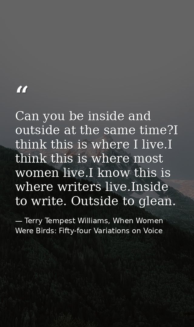 Can you be inside and outside at the same time?I think this is where I live.I think this is where most women live.I know — Terry Tempest Williams, When Women Were Birds: Fifty-four Variations on Voice