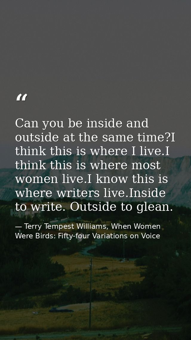 Can you be inside and outside at the same time?I think this is where I live.I think this is where most women live.I know — Terry Tempest Williams, When Women Were Birds: Fifty-four Variations on Voice