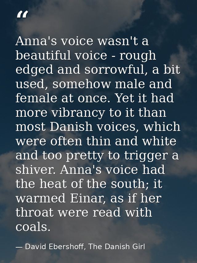 Anna's voice wasn't a beautiful voice - rough edged and sorrowful, a bit used, somehow male and female at once. Yet it h — David Ebershoff, The Danish Girl