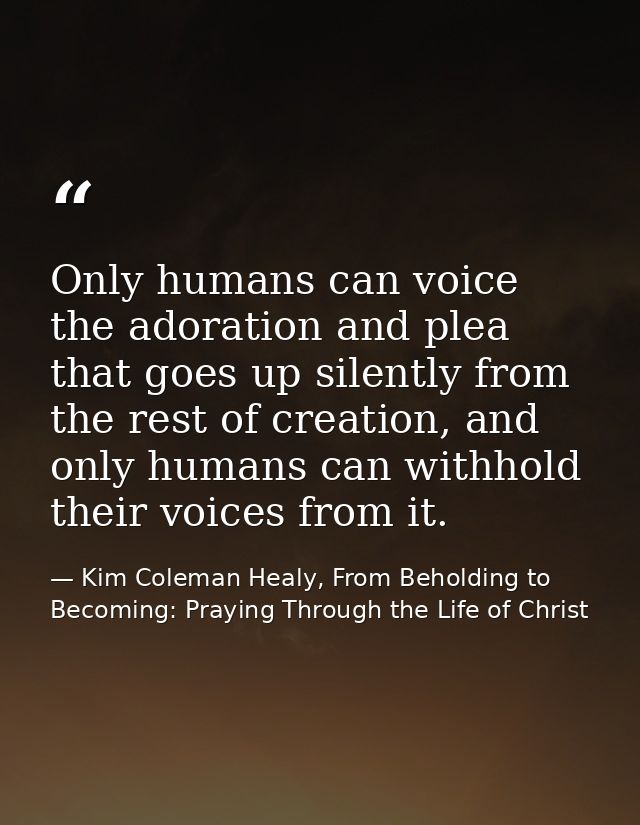 Only humans can voice the adoration and plea that goes up silently from the rest of creation, and only humans can withho — Kim Coleman Healy, From Beholding to Becoming: Praying Through the Life of Christ