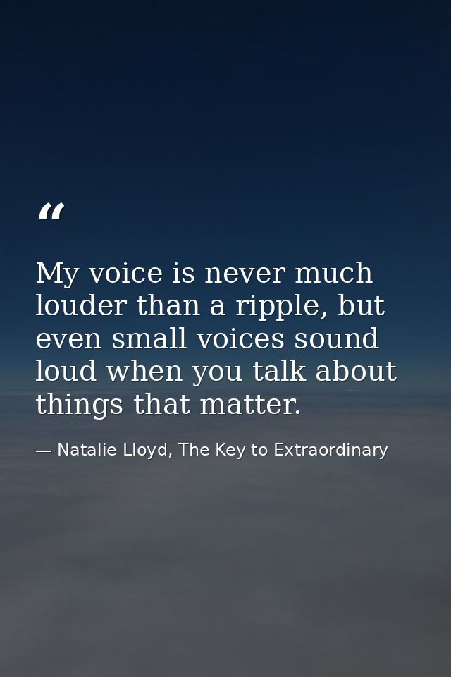 My voice is never much louder than a ripple, but even small voices sound loud when you talk about things that matter. — Natalie Lloyd, The Key to Extraordinary