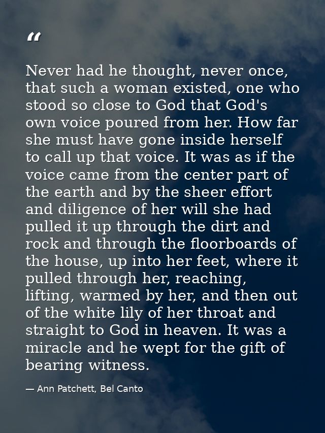Never had he thought, never once, that such a woman existed, one who stood so close to God that God's own voice poured f — Ann Patchett, Bel Canto
