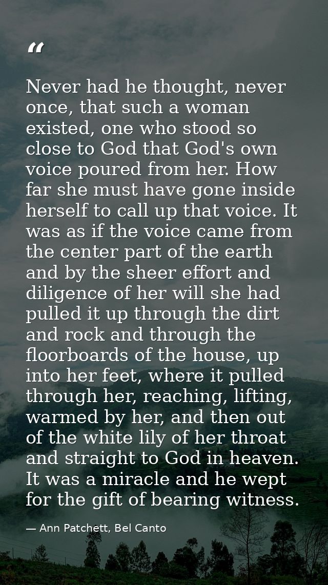 Never had he thought, never once, that such a woman existed, one who stood so close to God that God's own voice poured f — Ann Patchett, Bel Canto