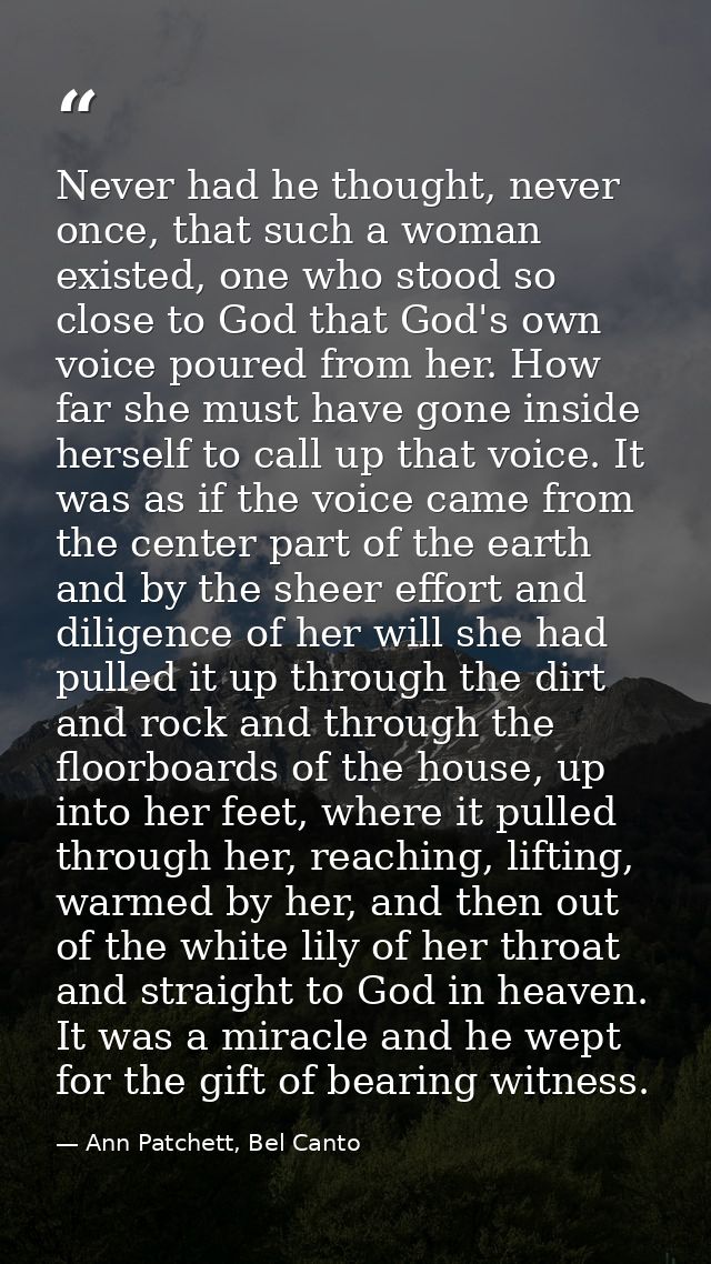 Never had he thought, never once, that such a woman existed, one who stood so close to God that God's own voice poured f — Ann Patchett, Bel Canto