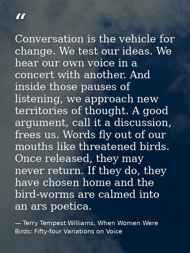 Conversation is the vehicle for change. We test our ideas. We hear our own voice in a concert with another. And inside t — Terry Tempest Williams, When Women Were Birds: Fifty-four Variations on Voice