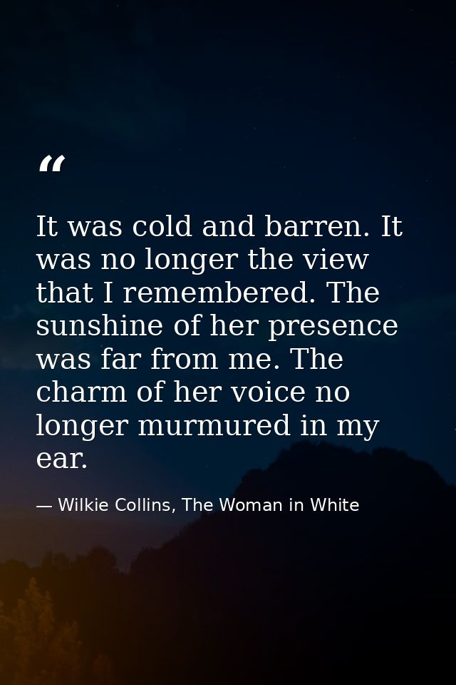 It was cold and barren. It was no longer the view that I remembered. The sunshine of her presence was far from me. The c — Wilkie Collins, The Woman in White