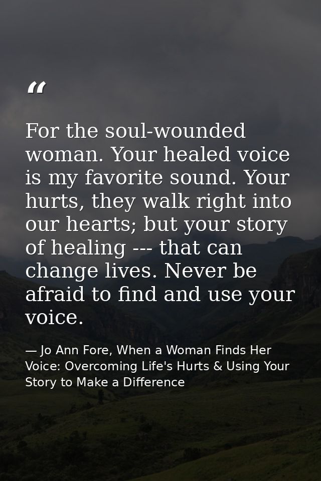 For the soul-wounded woman. Your healed voice is my favorite sound. Your hurts, they walk right into our hearts; but you — Jo Ann Fore, When a Woman Finds Her Voice: Overcoming Life's Hurts & Using Your Story to Make a Difference