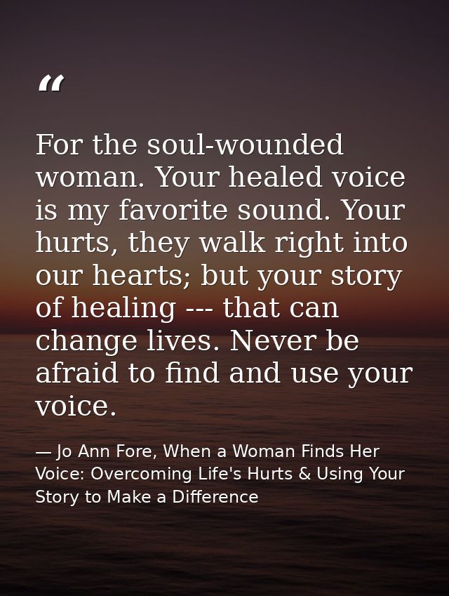 For the soul-wounded woman. Your healed voice is my favorite sound. Your hurts, they walk right into our hearts; but you — Jo Ann Fore, When a Woman Finds Her Voice: Overcoming Life's Hurts & Using Your Story to Make a Difference