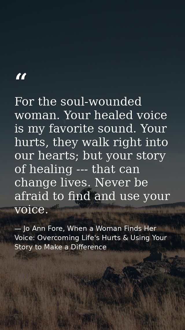 For the soul-wounded woman. Your healed voice is my favorite sound. Your hurts, they walk right into our hearts; but you — Jo Ann Fore, When a Woman Finds Her Voice: Overcoming Life's Hurts & Using Your Story to Make a Difference
