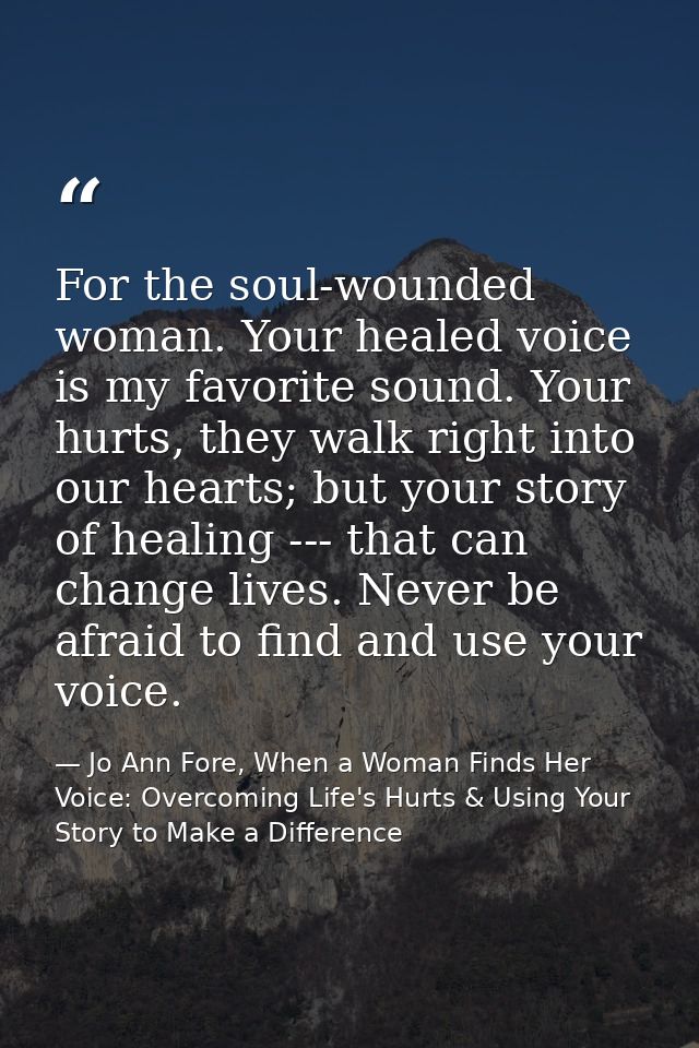 For the soul-wounded woman. Your healed voice is my favorite sound. Your hurts, they walk right into our hearts; but you — Jo Ann Fore, When a Woman Finds Her Voice: Overcoming Life's Hurts & Using Your Story to Make a Difference