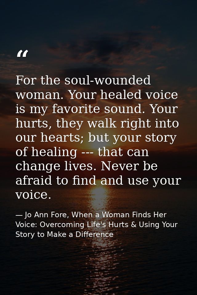 For the soul-wounded woman. Your healed voice is my favorite sound. Your hurts, they walk right into our hearts; but you — Jo Ann Fore, When a Woman Finds Her Voice: Overcoming Life's Hurts & Using Your Story to Make a Difference