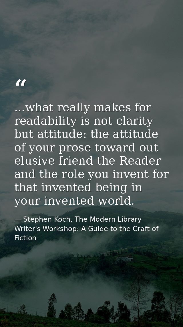 ...what really makes for readability is not clarity but attitude: the attitude of your prose toward out elusive friend t — Stephen Koch, The Modern Library Writer's Workshop: A Guide to the Craft of Fiction