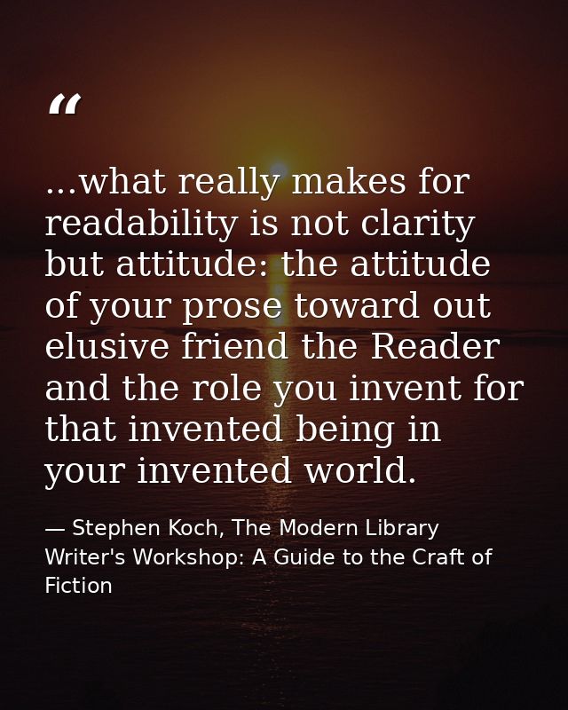 ...what really makes for readability is not clarity but attitude: the attitude of your prose toward out elusive friend t — Stephen Koch, The Modern Library Writer's Workshop: A Guide to the Craft of Fiction