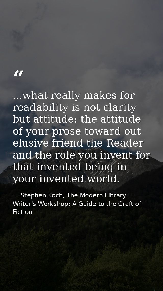 ...what really makes for readability is not clarity but attitude: the attitude of your prose toward out elusive friend t — Stephen Koch, The Modern Library Writer's Workshop: A Guide to the Craft of Fiction