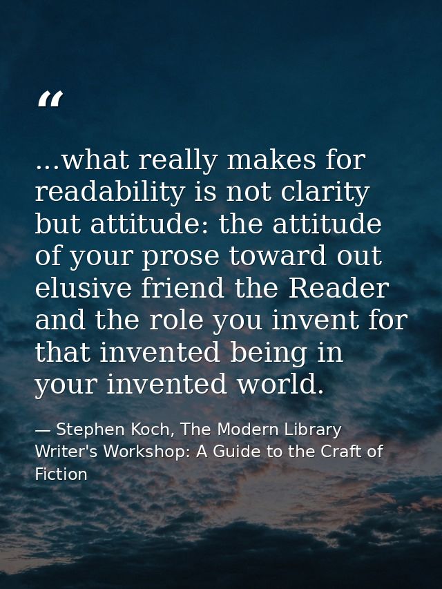 ...what really makes for readability is not clarity but attitude: the attitude of your prose toward out elusive friend t — Stephen Koch, The Modern Library Writer's Workshop: A Guide to the Craft of Fiction