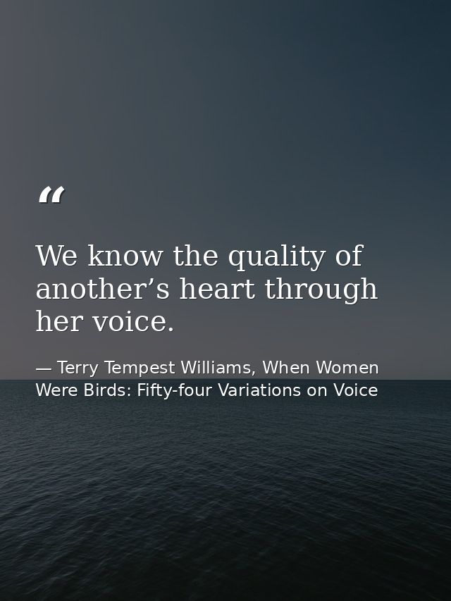 We know the quality of another’s heart through her voice. — Terry Tempest Williams, When Women Were Birds: Fifty-four Variations on Voice