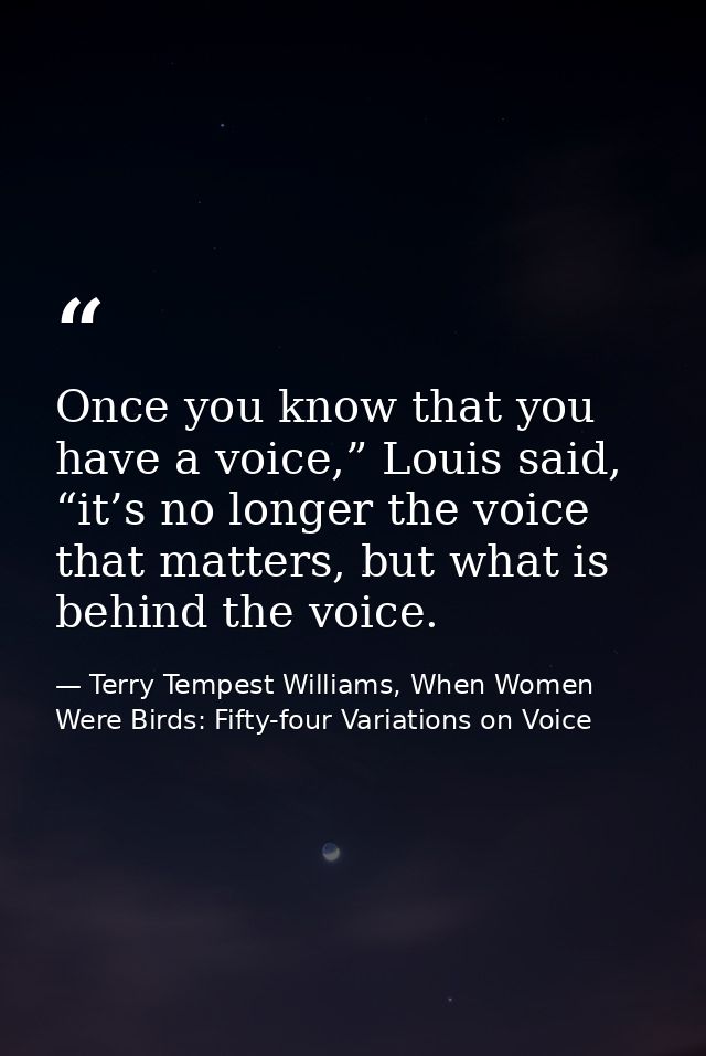 Once you know that you have a voice,” Louis said, “it’s no longer the voice that matters, but what is behind the voice. — Terry Tempest Williams, When Women Were Birds: Fifty-four Variations on Voice